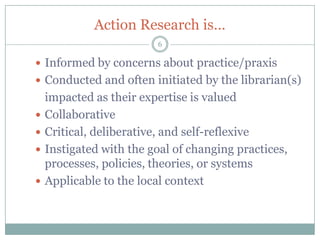 Action Research is…
                         6

 Informed by concerns about practice/praxis
 Conducted and often initiated by the librarian(s)
    impacted as their expertise is valued
   Collaborative
   Critical, deliberative, and self-reflexive
   Instigated with the goal of changing practices,
    processes, policies, theories, or systems
   Applicable to the local context
 