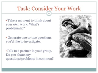 Task: Consider Your Work
                              9


• Take a moment to think about
your own work. What’s
problematic?

• Generate one or two questions
you’d like to investigate.

•Talk to a partner in your group.
Do you share any
questions/problems in common?
 