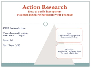Action Research
                     How to easily incorporate
             evidence based research into your practice


                                  1

CARL Pre-conference

Thursday, April 5, 2012,                            April
8:00 am – 12: 00 pm                         Cunningham, Saddleback
                                              Community College

Salon A-C

San Diego, Calif.

                                                   Stephanie
                                           Rosenblatt, California State
                                              University, Fullerton
 