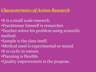 Characteristics of Action Research
•It is a small scale research.
•Practitioner himself is researcher.
•Teacher solves his problem using scientific
method.
•Sample is the class itself.
•Method used is experimental or mixed.
•It is cyclic in nature.
•Planning is flexible.
•Quality improvement is the purpose.
 
