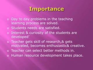  Day to day problems in the teaching
learning process are solved.
 Students needs are satisfied.
 Interest & curiosity of the students are
developed’
 Teacher gets skill of research,& gets
motivated, becomes enthusiastic& creative.
 Teacher can select better methods in.
 Human resource development takes place.
 