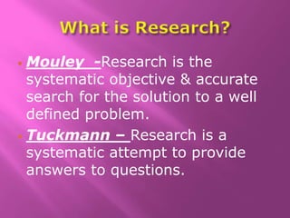  Mouley -Research is the
systematic objective & accurate
search for the solution to a well
defined problem.
 Tuckmann – Research is a
systematic attempt to provide
answers to questions.
 