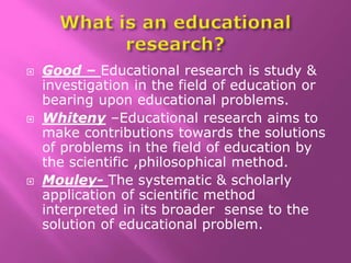  Good – Educational research is study &
investigation in the field of education or
bearing upon educational problems.
 Whiteny –Educational research aims to
make contributions towards the solutions
of problems in the field of education by
the scientific ,philosophical method.
 Mouley- The systematic & scholarly
application of scientific method
interpreted in its broader sense to the
solution of educational problem.
 