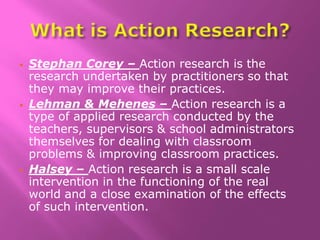  Stephan Corey – Action research is the
research undertaken by practitioners so that
they may improve their practices.
 Lehman & Mehenes – Action research is a
type of applied research conducted by the
teachers, supervisors & school administrators
themselves for dealing with classroom
problems & improving classroom practices.
 Halsey – Action research is a small scale
intervention in the functioning of the real
world and a close examination of the effects
of such intervention.
 