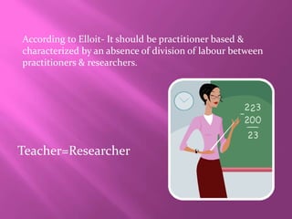According to Elloit- It should be practitioner based &
characterized by an absence of division of labour between
practitioners & researchers.
Teacher=Researcher
 