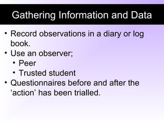 Gathering Information and Data
• Record observations in a diary or log
book.
• Use an observer;
• Peer
• Trusted student
• Questionnaires before and after the
‘action’ has been trialled.
 