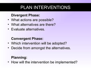 PLAN INTERVENTIONS
Divergent Phase:
• What actions are possible?
• What alternatives are there?
• Evaluate alternatives.
Convergent Phase:
• Which intervention will be adopted?
• Decide from amongst the alternatives.
Planning:
• How will the intervention be implemented?
 