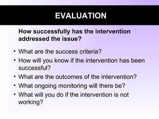 EVALUATION
How successfully has the intervention
addressed the issue?
• What are the success criteria?
• How will you know if the intervention has been
successful?
• What are the outcomes of the intervention?
• What ongoing monitoring will there be?
• What will you do if the intervention is not
working?
 