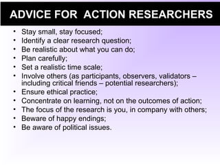 ADVICE FOR ACTION RESEARCHERS
• Stay small, stay focused;
• Identify a clear research question;
• Be realistic about what you can do;
• Plan carefully;
• Set a realistic time scale;
• Involve others (as participants, observers, validators –
including critical friends – potential researchers);
• Ensure ethical practice;
• Concentrate on learning, not on the outcomes of action;
• The focus of the research is you, in company with others;
• Beware of happy endings;
• Be aware of political issues.
 