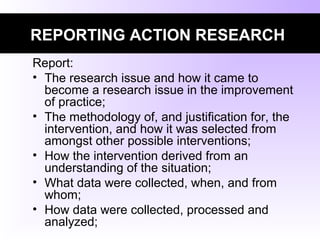 REPORTING ACTION RESEARCH
Report:
• The research issue and how it came to
become a research issue in the improvement
of practice;
• The methodology of, and justification for, the
intervention, and how it was selected from
amongst other possible interventions;
• How the intervention derived from an
understanding of the situation;
• What data were collected, when, and from
whom;
• How data were collected, processed and
analyzed;
 