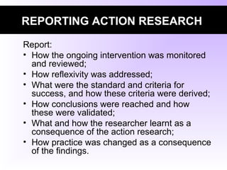 REPORTING ACTION RESEARCH
Report:
• How the ongoing intervention was monitored
and reviewed;
• How reflexivity was addressed;
• What were the standard and criteria for
success, and how these criteria were derived;
• How conclusions were reached and how
these were validated;
• What and how the researcher learnt as a
consequence of the action research;
• How practice was changed as a consequence
of the findings.
 