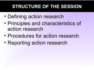 STRUCTURE OF THE SESSION
• Defining action research
• Principles and characteristics of
action research
• Procedures for action research
• Reporting action research
 