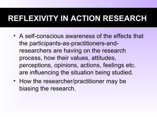 REFLEXIVITY IN ACTION RESEARCH
• A self-conscious awareness of the effects that
the participants-as-practitioners-and-
researchers are having on the research
process, how their values, attitudes,
perceptions, opinions, actions, feelings etc.
are influencing the situation being studied.
• How the researcher/practitioner may be
biasing the research.
 