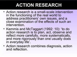 ACTION RESEARCH
• Action research is a small-scale intervention
in the functioning of the real world to
address practitioners’ own issues, and a
close examination of the effects of such an
intervention.
• Kemmis and McTaggart (1992: 10): ‘to do
action research is to plan, act, observe and
reflect more carefully, more systematically,
and more rigorously than one usually does
in everyday life’.
• Action research combines diagnosis, action
and reflection.
 