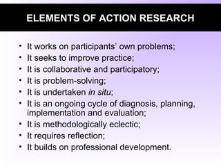 ELEMENTS OF ACTION RESEARCH
• It works on participants’ own problems;
• It seeks to improve practice;
• It is collaborative and participatory;
• It is problem-solving;
• It is undertaken in situ;
• It is an ongoing cycle of diagnosis, planning,
implementation and evaluation;
• It is methodologically eclectic;
• It requires reflection;
• It builds on professional development.
 