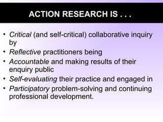 ACTION RESEARCH IS . . .
• Critical (and self-critical) collaborative inquiry
by
• Reflective practitioners being
• Accountable and making results of their
enquiry public
• Self-evaluating their practice and engaged in
• Participatory problem-solving and continuing
professional development.
 