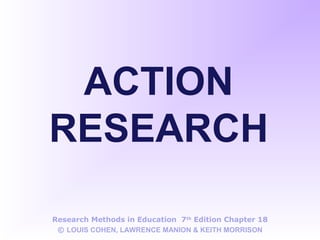 ACTION
RESEARCH
Research Methods in Education 7th
Edition Chapter 18
© LOUIS COHEN, LAWRENCE MANION & KEITH MORRISON
 