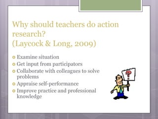 Why should teachers do action research? (Laycock & Long, 2009)Examine situationGet input from participatorsCollaborate with colleagues to solve problemsAppraise self-performanceImprove practice and professional knowledge
