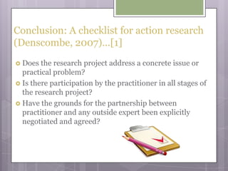 Conclusion: A checklist for action research (Denscombe, 2007)…[1]Does the research project address a concrete issue or practical problem?Is there participation by the practitioner in all stages of the research project?Have the grounds for the partnership between practitioner and any outside expert been explicitly negotiated and agreed?