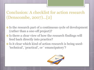 Conclusion: A checklist for action research (Denscombe, 2007)…[2]Is the research part of a continuous cycle of development (rather than a one-off project)?Is there a clear view of how the research findings will feed back directly into practice?Is it clear which kind of action research is being used-’technical’, ‘practical’, or ‘ emancipatory’?