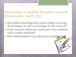 Conclusion: A checklist for action research (Denscombe, 2007)…[3]Has insider knowledge been acknowledged as having disadvantages as well as advantages for the research?Is the research sufficiently small-scale to be combined with a routine workload?Have ethical matters been taken into consideration?