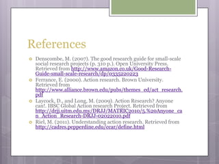 ReferencesDenscombe, M. (2007). The good research guide for small-scale social research projects (p. 310 p.). Open University Press. Retrieved from http://www.amazon.co.uk/Good-Research-Guide-small-scale-research/dp/0335220223Ferrance, E. (2000). Action research. Brown University. Retrieved from http://www.alliance.brown.edu/pubs/themes_ed/act_research.pdfLaycock, D., and Long, M. (2009). Action Research? Anyone can!. IBSC Global Action research Project. Retrieved from http://drjj.uitm.edu.my/DRJJ/MATRIC2010/5.%20Anyone_can_Action_Research-DRJJ-02022010.pdfRiel, M. (2011). Understanding action research. Retrieved from  http://cadres.pepperdine.edu/ccar/define.html