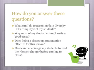 How do you answer these questions?What can I do to accommodate diversity in learning style of my students?Why most of my students cannot write a good essay?Does doing a classroom presentation effective for this lesson?How can I encourage my students to read their lesson chapter before coming to class?