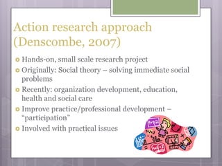 Action research approach (Denscombe, 2007)Hands-on, small scale research projectOriginally: Social theory – solving immediate social problemsRecently: organization development, education, health and social careImprove practice/professional development – “participation”Involved with practical issues