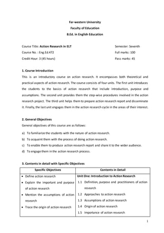 1
Far-western University
Faculty of Education
B.Ed. in English Education
Course Title: Action Research in ELT Semester: Seventh
Course No. : Eng.Ed.472 Full marks: 100
Credit Hour: 3 (45 hours) Pass marks: 45
1. Course Introduction
This is an introductory course on action research. It encompasses both theoretical and
practical aspects of action research. The course consists of four units. The first unit introduces
the students to the basics of action research that include introduction, purpose and
assumptions. The second unit provides them the step-wise procedures involved in the action
research project. The third unit helps them to prepare action research report and disseminate
it. Finally, the last unit engages them in the action research cycle in the areas of their interest.
2. General Objectives
General objectives of this course are as follows:
a) To familiarize the students with the nature of action research.
b) To acquaint them with the process of doing action research.
c) To enable them to produce action research report and share it to the wider audience.
d) To engage them in the action research process.
3. Contents in detail with Specific Objectives
Specific Objectives Contents in Detail
 Define action research
 Explain the important and purpose
of action research
 Mention the assumptions of action
research
 Trace the origin of action research
Unit One: Introduction to Action Research
1.1 Definition, purpose and practitioners of action
research
1.2 Approaches to action research
1.3 Assumptions of action research
1.4 Origin of action research
1.5 Importance of action research
 