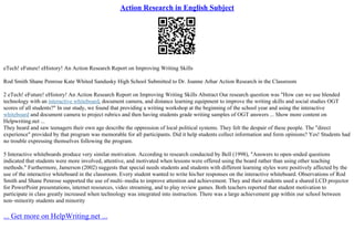 Action Research in English Subject
eTech! eFuture! eHistory! An Action Research Report on Improving Writing Skills
Rod Smith Shane Penrose Kate Whited Sandusky High School Submitted to Dr. Joanne Arhar Action Research in the Classroom
2 eTech! eFuture! eHistory! An Action Research Report on Improving Writing Skills Abstract Our research question was "How can we use blended
technology with an interactive whiteboard, document camera, and distance learning equipment to improve the writing skills and social studies OGT
scores of all students?" In our study, we found that providing a writing workshop at the beginning of the school year and using the interactive
whiteboard and document camera to project rubrics and then having students grade writing samples of OGT answers ... Show more content on
Helpwriting.net ...
They heard and saw teenagers their own age describe the oppression of local political systems. They felt the despair of these people. The "direct
experience" provided by that program was memorable for all participants. Did it help students collect information and form opinions? Yes! Students had
no trouble expressing themselves following the program.
5 Interactive whiteboards produce very similar motivation. According to research conducted by Bell (1998), "Answers to open–ended questions
indicated that students were more involved, attentive, and motivated when lessons were offered using the board rather than using other teaching
methods." Furthermore, Jamerson (2002) suggests that special needs students and students with different learning styles were positively affected by the
use of the interactive whiteboard in the classroom. Every student wanted to write his/her responses on the interactive whiteboard. Observations of Rod
Smith and Shane Penrose supported the use of multi–media to improve attention and achievement. They and their students used a shared LCD projector
for PowerPoint presentations, internet resources, video streaming, and to play review games. Both teachers reported that student motivation to
participate in class greatly increased when technology was integrated into instruction. There was a large achievement gap within our school between
non–minority students and minority
... Get more on HelpWriting.net ...
 