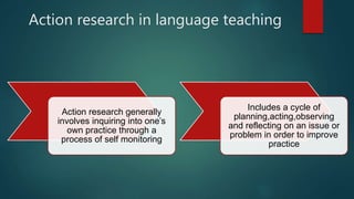 Action research in language teaching
Action research generally
involves inquiring into one’s
own practice through a
process of self monitoring
Includes a cycle of
planning,acting,observing
and reflecting on an issue or
problem in order to improve
practice
 
