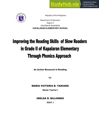 Republic of the Philippines
Department of Education
Region X
DIVISION OF BUKIDNON
KAPALARAN ELEMENTARY SCHOOL
An Action Research in Reading
by:
MARIA VICTORIA B. TAKIANG
Master Teacher I
IMELDA R. BILLIONES
ESHT- I
 