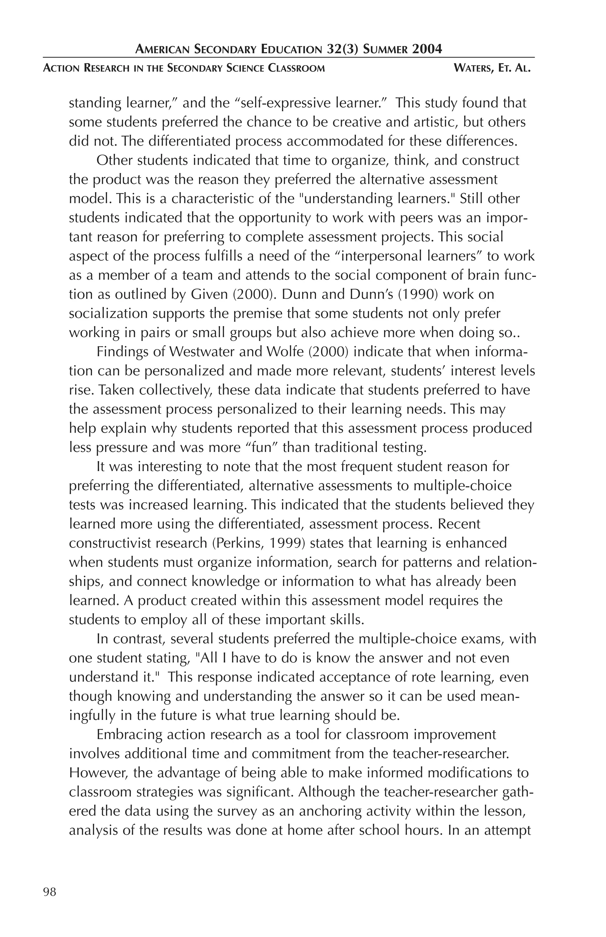 AMERICAN SECONDARY EDUCATION 32(3) SUMMER 2004
ACTION RESEARCH   IN THE   SECONDARY SCIENCE CLASSROOM              WATERS, ET. AL.

     standing learner,” and the “self-expressive learner.” This study found that
     some students preferred the chance to be creative and artistic, but others
     did not. The differentiated process accommodated for these differences.
           Other students indicated that time to organize, think, and construct
     the product was the reason they preferred the alternative assessment
     model. This is a characteristic of the "understanding learners." Still other
     students indicated that the opportunity to work with peers was an impor-
     tant reason for preferring to complete assessment projects. This social
     aspect of the process fulfills a need of the “interpersonal learners” to work
     as a member of a team and attends to the social component of brain func-
     tion as outlined by Given (2000). Dunn and Dunn’s (1990) work on
     socialization supports the premise that some students not only prefer
     working in pairs or small groups but also achieve more when doing so..
           Findings of Westwater and Wolfe (2000) indicate that when informa-
     tion can be personalized and made more relevant, students’ interest levels
     rise. Taken collectively, these data indicate that students preferred to have
     the assessment process personalized to their learning needs. This may
     help explain why students reported that this assessment process produced
     less pressure and was more “fun” than traditional testing.
           It was interesting to note that the most frequent student reason for
     preferring the differentiated, alternative assessments to multiple-choice
     tests was increased learning. This indicated that the students believed they
     learned more using the differentiated, assessment process. Recent
     constructivist research (Perkins, 1999) states that learning is enhanced
     when students must organize information, search for patterns and relation-
     ships, and connect knowledge or information to what has already been
     learned. A product created within this assessment model requires the
     students to employ all of these important skills.
           In contrast, several students preferred the multiple-choice exams, with
     one student stating, "All I have to do is know the answer and not even
     understand it." This response indicated acceptance of rote learning, even
     though knowing and understanding the answer so it can be used mean-
     ingfully in the future is what true learning should be.
           Embracing action research as a tool for classroom improvement
     involves additional time and commitment from the teacher-researcher.
     However, the advantage of being able to make informed modifications to
     classroom strategies was significant. Although the teacher-researcher gath-
     ered the data using the survey as an anchoring activity within the lesson,
     analysis of the results was done at home after school hours. In an attempt



98
 