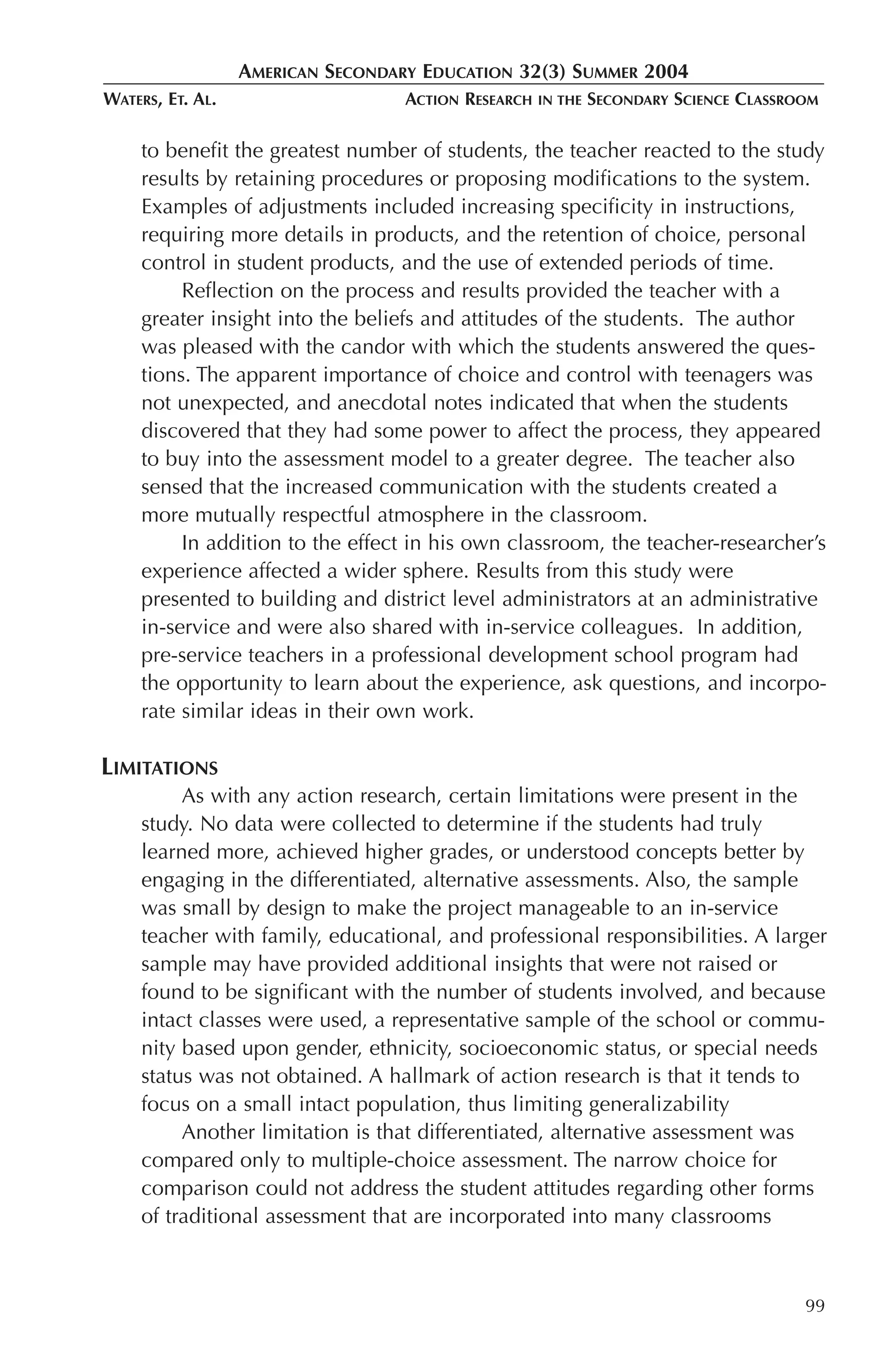 AMERICAN SECONDARY EDUCATION 32(3) SUMMER 2004
WATERS, ET. AL.                    ACTION RESEARCH   IN THE   SECONDARY SCIENCE CLASSROOM

     to benefit the greatest number of students, the teacher reacted to the study
     results by retaining procedures or proposing modifications to the system.
     Examples of adjustments included increasing specificity in instructions,
     requiring more details in products, and the retention of choice, personal
     control in student products, and the use of extended periods of time.
          Reflection on the process and results provided the teacher with a
     greater insight into the beliefs and attitudes of the students. The author
     was pleased with the candor with which the students answered the ques-
     tions. The apparent importance of choice and control with teenagers was
     not unexpected, and anecdotal notes indicated that when the students
     discovered that they had some power to affect the process, they appeared
     to buy into the assessment model to a greater degree. The teacher also
     sensed that the increased communication with the students created a
     more mutually respectful atmosphere in the classroom.
          In addition to the effect in his own classroom, the teacher-researcher’s
     experience affected a wider sphere. Results from this study were
     presented to building and district level administrators at an administrative
     in-service and were also shared with in-service colleagues. In addition,
     pre-service teachers in a professional development school program had
     the opportunity to learn about the experience, ask questions, and incorpo-
     rate similar ideas in their own work.

LIMITATIONS
          As with any action research, certain limitations were present in the
     study. No data were collected to determine if the students had truly
     learned more, achieved higher grades, or understood concepts better by
     engaging in the differentiated, alternative assessments. Also, the sample
     was small by design to make the project manageable to an in-service
     teacher with family, educational, and professional responsibilities. A larger
     sample may have provided additional insights that were not raised or
     found to be significant with the number of students involved, and because
     intact classes were used, a representative sample of the school or commu-
     nity based upon gender, ethnicity, socioeconomic status, or special needs
     status was not obtained. A hallmark of action research is that it tends to
     focus on a small intact population, thus limiting generalizability
          Another limitation is that differentiated, alternative assessment was
     compared only to multiple-choice assessment. The narrow choice for
     comparison could not address the student attitudes regarding other forms
     of traditional assessment that are incorporated into many classrooms



                                                                                       99
 