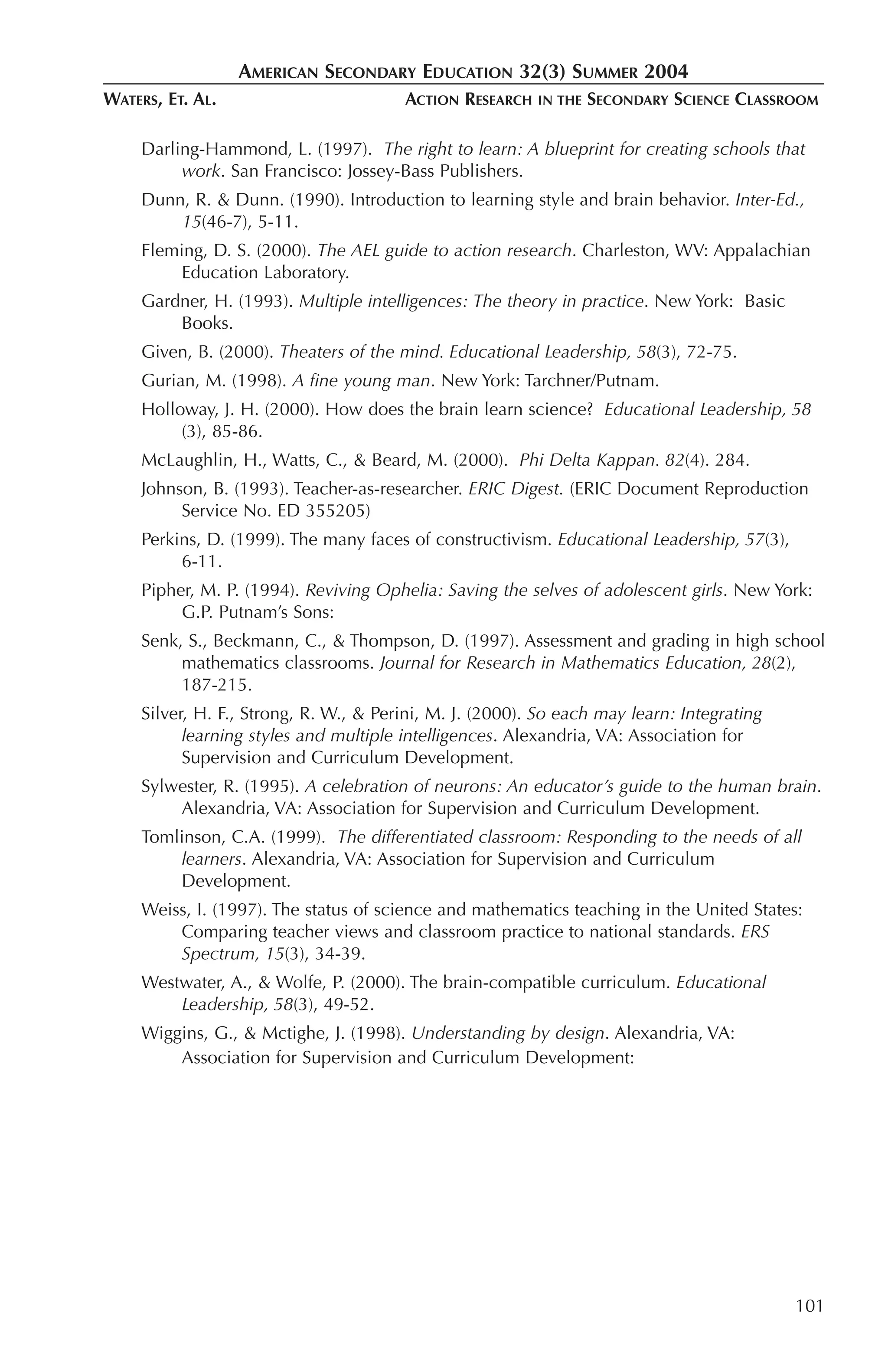 AMERICAN SECONDARY EDUCATION 32(3) SUMMER 2004
WATERS, ET. AL.                         ACTION RESEARCH   IN THE   SECONDARY SCIENCE CLASSROOM

     Darling-Hammond, L. (1997). The right to learn: A blueprint for creating schools that
          work. San Francisco: Jossey-Bass Publishers.
     Dunn, R. & Dunn. (1990). Introduction to learning style and brain behavior. Inter-Ed.,
         15(46-7), 5-11.
     Fleming, D. S. (2000). The AEL guide to action research. Charleston, WV: Appalachian
         Education Laboratory.
     Gardner, H. (1993). Multiple intelligences: The theory in practice. New York: Basic
         Books.
     Given, B. (2000). Theaters of the mind. Educational Leadership, 58(3), 72-75.
     Gurian, M. (1998). A fine young man. New York: Tarchner/Putnam.
     Holloway, J. H. (2000). How does the brain learn science? Educational Leadership, 58
          (3), 85-86.
     McLaughlin, H., Watts, C., & Beard, M. (2000). Phi Delta Kappan. 82(4). 284.
     Johnson, B. (1993). Teacher-as-researcher. ERIC Digest. (ERIC Document Reproduction
          Service No. ED 355205)
     Perkins, D. (1999). The many faces of constructivism. Educational Leadership, 57(3),
          6-11.
     Pipher, M. P. (1994). Reviving Ophelia: Saving the selves of adolescent girls. New York:
          G.P. Putnam’s Sons:
     Senk, S., Beckmann, C., & Thompson, D. (1997). Assessment and grading in high school
          mathematics classrooms. Journal for Research in Mathematics Education, 28(2),
          187-215.
     Silver, H. F., Strong, R. W., & Perini, M. J. (2000). So each may learn: Integrating
           learning styles and multiple intelligences. Alexandria, VA: Association for
           Supervision and Curriculum Development.
     Sylwester, R. (1995). A celebration of neurons: An educator’s guide to the human brain.
         Alexandria, VA: Association for Supervision and Curriculum Development.
     Tomlinson, C.A. (1999). The differentiated classroom: Responding to the needs of all
         learners. Alexandria, VA: Association for Supervision and Curriculum
         Development.
     Weiss, I. (1997). The status of science and mathematics teaching in the United States:
         Comparing teacher views and classroom practice to national standards. ERS
         Spectrum, 15(3), 34-39.
     Westwater, A., & Wolfe, P. (2000). The brain-compatible curriculum. Educational
         Leadership, 58(3), 49-52.
     Wiggins, G., & Mctighe, J. (1998). Understanding by design. Alexandria, VA:
         Association for Supervision and Curriculum Development:




                                                                                            101
 
