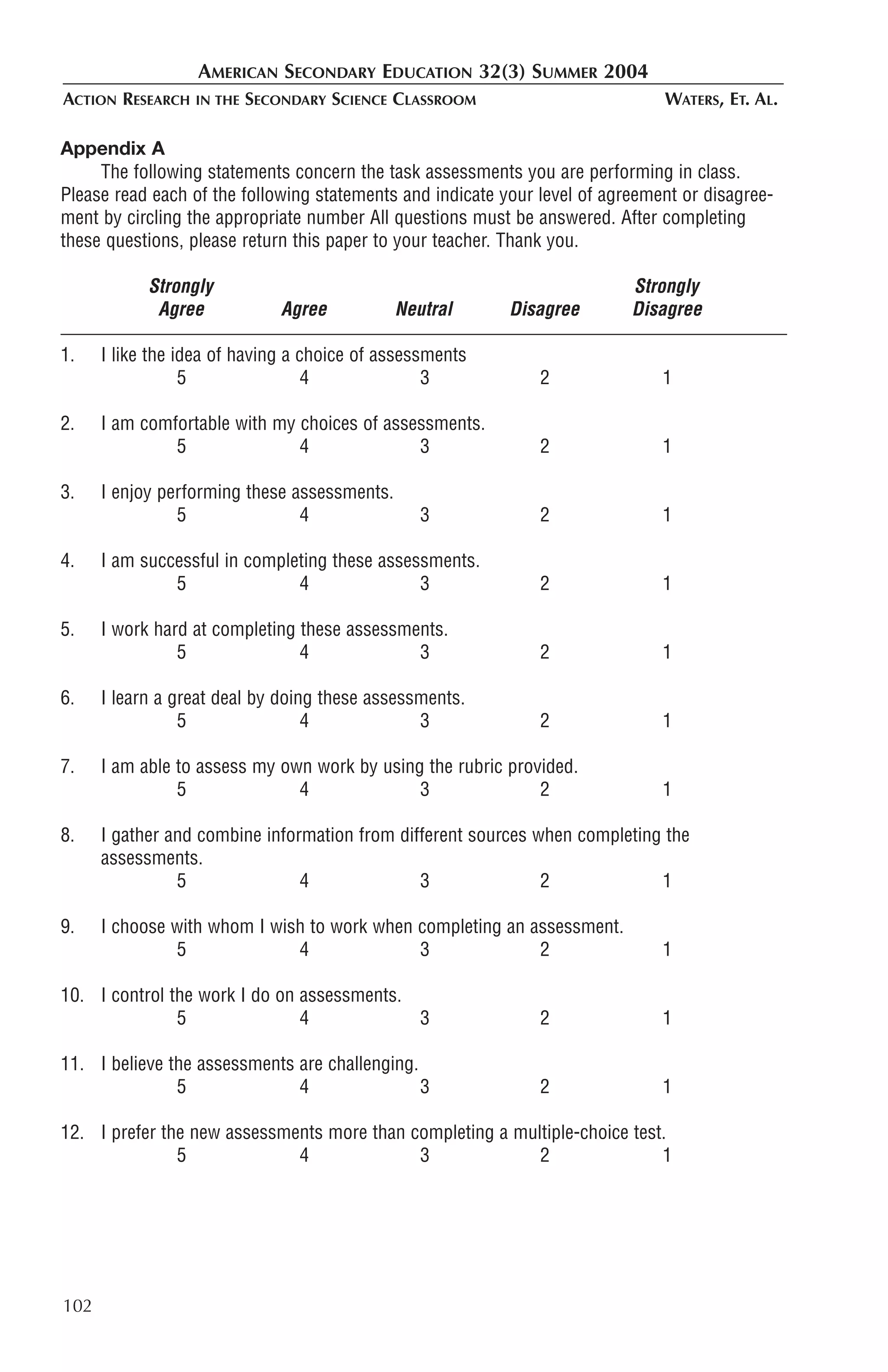 AMERICAN SECONDARY EDUCATION 32(3) SUMMER 2004
ACTION RESEARCH   IN THE   SECONDARY SCIENCE CLASSROOM                         WATERS, ET. AL.

Appendix A
     The following statements concern the task assessments you are performing in class.
Please read each of the following statements and indicate your level of agreement or disagree-
ment by circling the appropriate number All questions must be answered. After completing
these questions, please return this paper to your teacher. Thank you.

            Strongly                                                       Strongly
             Agree             Agree          Neutral      Disagree        Disagree

1.    I like the idea of having a choice of assessments
                  5                4              3            2               1

2.    I am comfortable with my choices of assessments.
               5               4              3                2               1

3.    I enjoy performing these assessments.
                5               4                3             2               1

4.    I am successful in completing these assessments.
               5               4               3               2               1

5.    I work hard at completing these assessments.
                5               4             3                2               1

6.    I learn a great deal by doing these assessments.
                 5                4             3              2               1

7.    I am able to assess my own work by using the rubric provided.
                5              4              3               2                1

8.    I gather and combine information from different sources when completing the
      assessments.
                5               4              3               2             1

9.    I choose with whom I wish to work when completing an assessment.
               5              4              3              2                  1

10. I control the work I do on assessments.
               5               4            3                  2               1

11. I believe the assessments are challenging.
               5              4                3               2               1

12. I prefer the new assessments more than completing a multiple-choice test.
               5             4              3              2                1




102
 