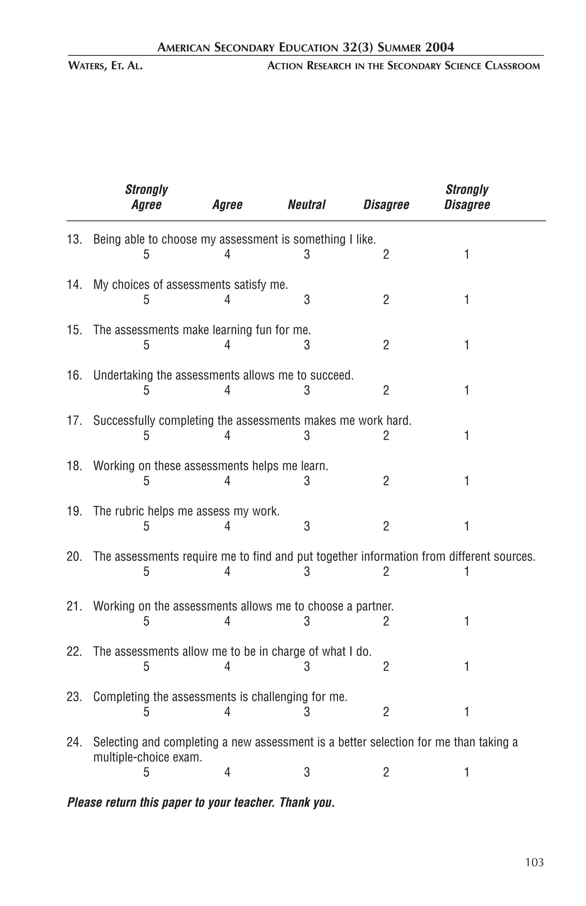 AMERICAN SECONDARY EDUCATION 32(3) SUMMER 2004
WATERS, ET. AL.                        ACTION RESEARCH   IN THE   SECONDARY SCIENCE CLASSROOM




           Strongly                                                        Strongly
            Agree           Agree         Neutral         Disagree         Disagree

13. Being able to choose my assessment is something I like.
              5              4              3               2                  1

14. My choices of assessments satisfy me.
             5              4                 3               2                1

15. The assessments make learning fun for me.
             5              4              3                  2                1

16. Undertaking the assessments allows me to succeed.
             5              4               3                 2                1

17. Successfully completing the assessments makes me work hard.
             5                4             3            2                     1

18. Working on these assessments helps me learn.
             5              4              3                  2                1

19. The rubric helps me assess my work.
              5              4                3               2                1

20. The assessments require me to find and put together information from different sources.
             5              4               3                2               1

21. Working on the assessments allows me to choose a partner.
             5             4               3              2                    1

22. The assessments allow me to be in charge of what I do.
             5             4                3              2                   1

23. Completing the assessments is challenging for me.
             5              4               3                 2                1

24. Selecting and completing a new assessment is a better selection for me than taking a
    multiple-choice exam.
              5              4             3                 2               1

Please return this paper to your teacher. Thank you.



                                                                                           103
 