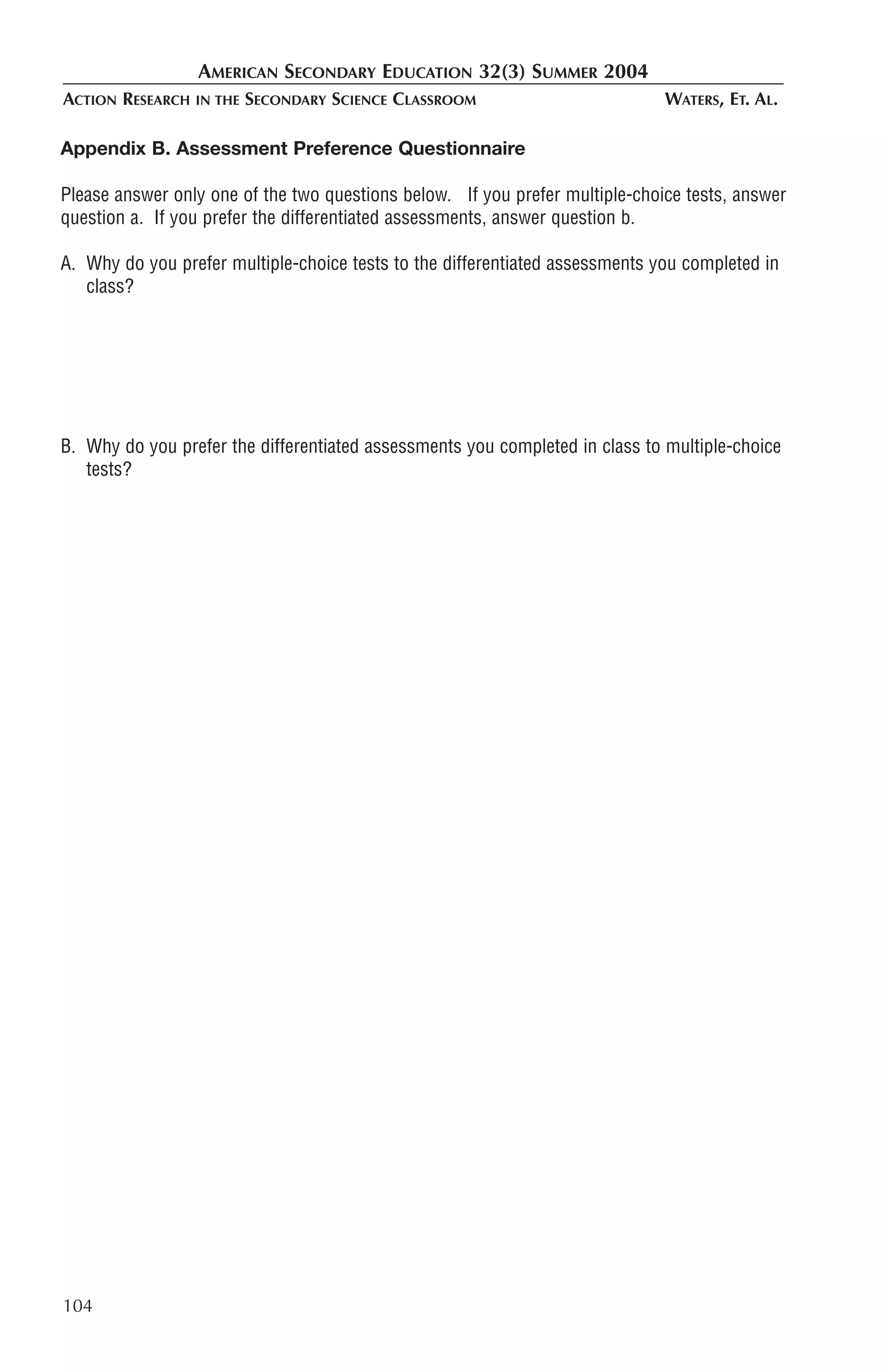 AMERICAN SECONDARY EDUCATION 32(3) SUMMER 2004
ACTION RESEARCH   IN THE   SECONDARY SCIENCE CLASSROOM                        WATERS, ET. AL.

Appendix B. Assessment Preference Questionnaire

Please answer only one of the two questions below. If you prefer multiple-choice tests, answer
question a. If you prefer the differentiated assessments, answer question b.

A. Why do you prefer multiple-choice tests to the differentiated assessments you completed in
   class?




B. Why do you prefer the differentiated assessments you completed in class to multiple-choice
   tests?




104
 