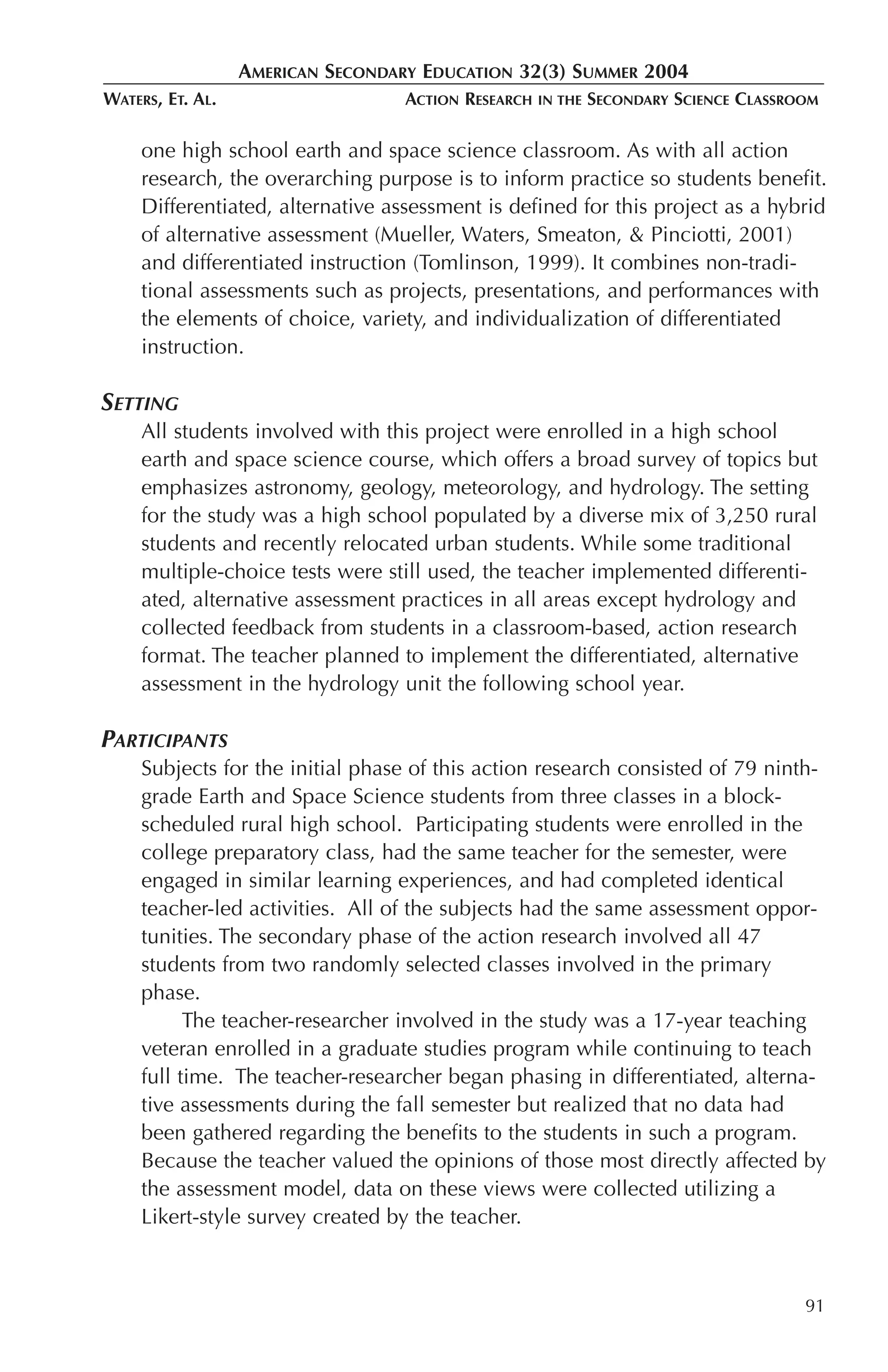 AMERICAN SECONDARY EDUCATION 32(3) SUMMER 2004
WATERS, ET. AL.                    ACTION RESEARCH   IN THE   SECONDARY SCIENCE CLASSROOM

     one high school earth and space science classroom. As with all action
     research, the overarching purpose is to inform practice so students benefit.
     Differentiated, alternative assessment is defined for this project as a hybrid
     of alternative assessment (Mueller, Waters, Smeaton, & Pinciotti, 2001)
     and differentiated instruction (Tomlinson, 1999). It combines non-tradi-
     tional assessments such as projects, presentations, and performances with
     the elements of choice, variety, and individualization of differentiated
     instruction.

SETTING
     All students involved with this project were enrolled in a high school
     earth and space science course, which offers a broad survey of topics but
     emphasizes astronomy, geology, meteorology, and hydrology. The setting
     for the study was a high school populated by a diverse mix of 3,250 rural
     students and recently relocated urban students. While some traditional
     multiple-choice tests were still used, the teacher implemented differenti-
     ated, alternative assessment practices in all areas except hydrology and
     collected feedback from students in a classroom-based, action research
     format. The teacher planned to implement the differentiated, alternative
     assessment in the hydrology unit the following school year.

PARTICIPANTS
     Subjects for the initial phase of this action research consisted of 79 ninth-
     grade Earth and Space Science students from three classes in a block-
     scheduled rural high school. Participating students were enrolled in the
     college preparatory class, had the same teacher for the semester, were
     engaged in similar learning experiences, and had completed identical
     teacher-led activities. All of the subjects had the same assessment oppor-
     tunities. The secondary phase of the action research involved all 47
     students from two randomly selected classes involved in the primary
     phase.
           The teacher-researcher involved in the study was a 17-year teaching
     veteran enrolled in a graduate studies program while continuing to teach
     full time. The teacher-researcher began phasing in differentiated, alterna-
     tive assessments during the fall semester but realized that no data had
     been gathered regarding the benefits to the students in such a program.
     Because the teacher valued the opinions of those most directly affected by
     the assessment model, data on these views were collected utilizing a
     Likert-style survey created by the teacher.



                                                                                       91
 