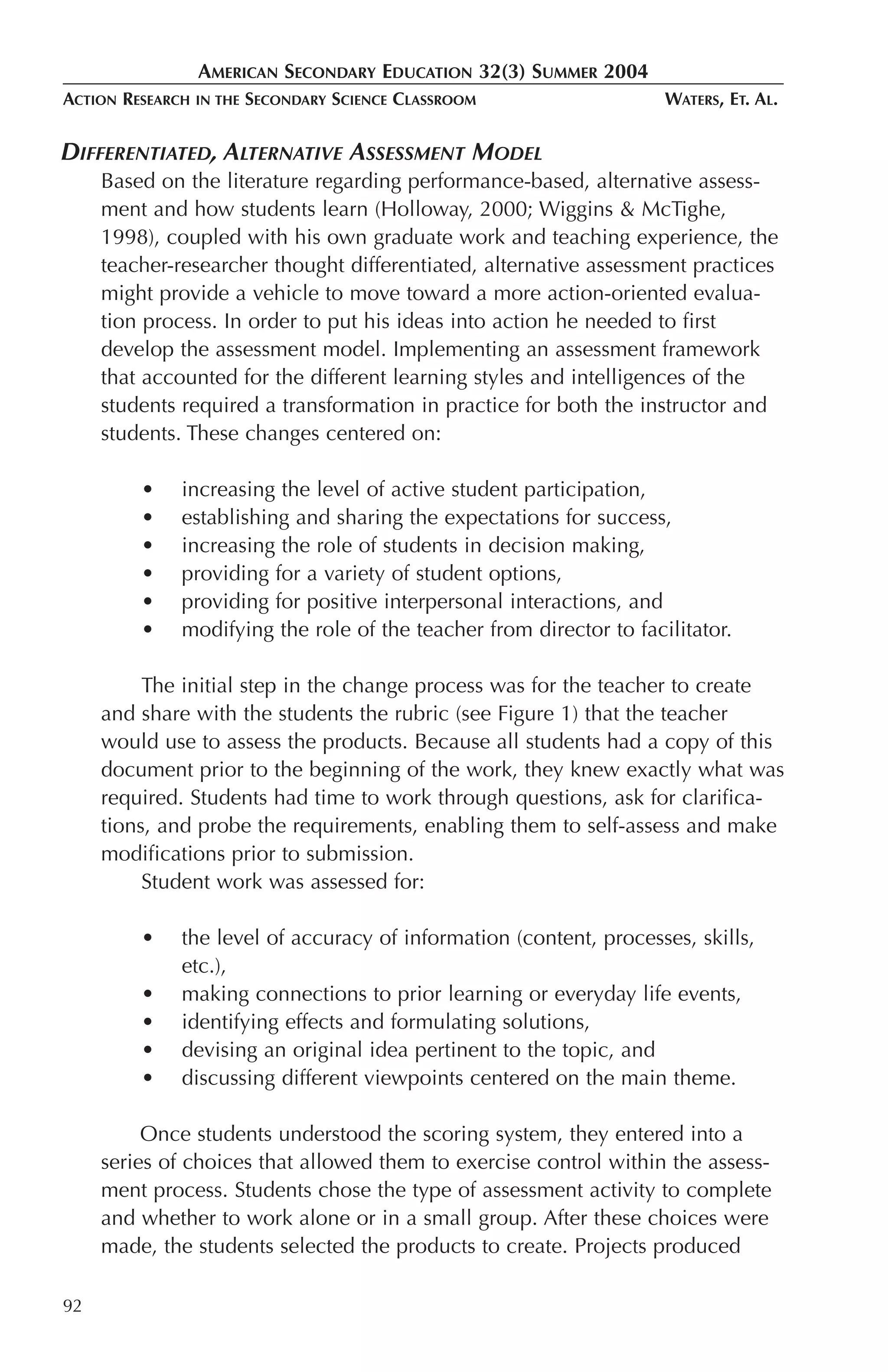 AMERICAN SECONDARY EDUCATION 32(3) SUMMER 2004
ACTION RESEARCH   IN THE   SECONDARY SCIENCE CLASSROOM               WATERS, ET. AL.


DIFFERENTIATED, ALTERNATIVE ASSESSMENT MODEL
     Based on the literature regarding performance-based, alternative assess-
     ment and how students learn (Holloway, 2000; Wiggins & McTighe,
     1998), coupled with his own graduate work and teaching experience, the
     teacher-researcher thought differentiated, alternative assessment practices
     might provide a vehicle to move toward a more action-oriented evalua-
     tion process. In order to put his ideas into action he needed to first
     develop the assessment model. Implementing an assessment framework
     that accounted for the different learning styles and intelligences of the
     students required a transformation in practice for both the instructor and
     students. These changes centered on:

         •    increasing the level of active student participation,
         •    establishing and sharing the expectations for success,
         •    increasing the role of students in decision making,
         •    providing for a variety of student options,
         •    providing for positive interpersonal interactions, and
         •    modifying the role of the teacher from director to facilitator.

          The initial step in the change process was for the teacher to create
     and share with the students the rubric (see Figure 1) that the teacher
     would use to assess the products. Because all students had a copy of this
     document prior to the beginning of the work, they knew exactly what was
     required. Students had time to work through questions, ask for clarifica-
     tions, and probe the requirements, enabling them to self-assess and make
     modifications prior to submission.
          Student work was assessed for:

         •    the level of accuracy of information (content, processes, skills,
              etc.),
         •    making connections to prior learning or everyday life events,
         •    identifying effects and formulating solutions,
         •    devising an original idea pertinent to the topic, and
         •    discussing different viewpoints centered on the main theme.

          Once students understood the scoring system, they entered into a
     series of choices that allowed them to exercise control within the assess-
     ment process. Students chose the type of assessment activity to complete
     and whether to work alone or in a small group. After these choices were
     made, the students selected the products to create. Projects produced

92
 