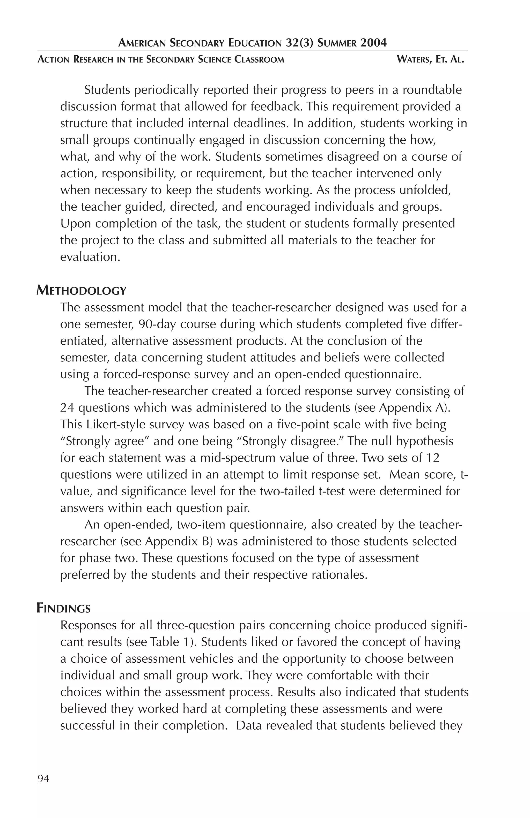 AMERICAN SECONDARY EDUCATION 32(3) SUMMER 2004
ACTION RESEARCH   IN THE   SECONDARY SCIENCE CLASSROOM             WATERS, ET. AL.

          Students periodically reported their progress to peers in a roundtable
     discussion format that allowed for feedback. This requirement provided a
     structure that included internal deadlines. In addition, students working in
     small groups continually engaged in discussion concerning the how,
     what, and why of the work. Students sometimes disagreed on a course of
     action, responsibility, or requirement, but the teacher intervened only
     when necessary to keep the students working. As the process unfolded,
     the teacher guided, directed, and encouraged individuals and groups.
     Upon completion of the task, the student or students formally presented
     the project to the class and submitted all materials to the teacher for
     evaluation.

METHODOLOGY
     The assessment model that the teacher-researcher designed was used for a
     one semester, 90-day course during which students completed five differ-
     entiated, alternative assessment products. At the conclusion of the
     semester, data concerning student attitudes and beliefs were collected
     using a forced-response survey and an open-ended questionnaire.
          The teacher-researcher created a forced response survey consisting of
     24 questions which was administered to the students (see Appendix A).
     This Likert-style survey was based on a five-point scale with five being
     “Strongly agree” and one being “Strongly disagree.” The null hypothesis
     for each statement was a mid-spectrum value of three. Two sets of 12
     questions were utilized in an attempt to limit response set. Mean score, t-
     value, and significance level for the two-tailed t-test were determined for
     answers within each question pair.
          An open-ended, two-item questionnaire, also created by the teacher-
     researcher (see Appendix B) was administered to those students selected
     for phase two. These questions focused on the type of assessment
     preferred by the students and their respective rationales.

FINDINGS
     Responses for all three-question pairs concerning choice produced signifi-
     cant results (see Table 1). Students liked or favored the concept of having
     a choice of assessment vehicles and the opportunity to choose between
     individual and small group work. They were comfortable with their
     choices within the assessment process. Results also indicated that students
     believed they worked hard at completing these assessments and were
     successful in their completion. Data revealed that students believed they



94
 