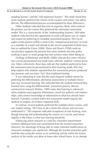 AMERICAN SECONDARY EDUCATION 32(3) SUMMER 2004
ACTION RESEARCH   IN THE   SECONDARY SCIENCE CLASSROOM              WATERS, ET. AL.

     standing learner,” and the “self-expressive learner.” This study found that
     some students preferred the chance to be creative and artistic, but others
     did not. The differentiated process accommodated for these differences.
           Other students indicated that time to organize, think, and construct
     the product was the reason they preferred the alternative assessment
     model. This is a characteristic of the "understanding learners." Still other
     students indicated that the opportunity to work with peers was an impor-
     tant reason for preferring to complete assessment projects. This social
     aspect of the process fulfills a need of the “interpersonal learners” to work
     as a member of a team and attends to the social component of brain func-
     tion as outlined by Given (2000). Dunn and Dunn’s (1990) work on
     socialization supports the premise that some students not only prefer
     working in pairs or small groups but also achieve more when doing so..
           Findings of Westwater and Wolfe (2000) indicate that when informa-
     tion can be personalized and made more relevant, students’ interest levels
     rise. Taken collectively, these data indicate that students preferred to have
     the assessment process personalized to their learning needs. This may
     help explain why students reported that this assessment process produced
     less pressure and was more “fun” than traditional testing.
           It was interesting to note that the most frequent student reason for
     preferring the differentiated, alternative assessments to multiple-choice
     tests was increased learning. This indicated that the students believed they
     learned more using the differentiated, assessment process. Recent
     constructivist research (Perkins, 1999) states that learning is enhanced
     when students must organize information, search for patterns and relation-
     ships, and connect knowledge or information to what has already been
     learned. A product created within this assessment model requires the
     students to employ all of these important skills.
           In contrast, several students preferred the multiple-choice exams, with
     one student stating, "All I have to do is know the answer and not even
     understand it." This response indicated acceptance of rote learning, even
     though knowing and understanding the answer so it can be used mean-
     ingfully in the future is what true learning should be.
           Embracing action research as a tool for classroom improvement
     involves additional time and commitment from the teacher-researcher.
     However, the advantage of being able to make informed modifications to
     classroom strategies was significant. Although the teacher-researcher gath-
     ered the data using the survey as an anchoring activity within the lesson,
     analysis of the results was done at home after school hours. In an attempt



98
 