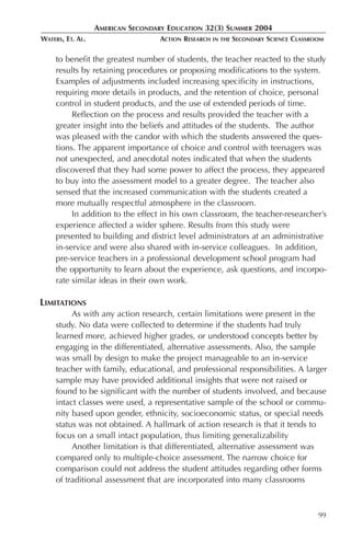 AMERICAN SECONDARY EDUCATION 32(3) SUMMER 2004
WATERS, ET. AL.                    ACTION RESEARCH   IN THE   SECONDARY SCIENCE CLASSROOM

     to benefit the greatest number of students, the teacher reacted to the study
     results by retaining procedures or proposing modifications to the system.
     Examples of adjustments included increasing specificity in instructions,
     requiring more details in products, and the retention of choice, personal
     control in student products, and the use of extended periods of time.
          Reflection on the process and results provided the teacher with a
     greater insight into the beliefs and attitudes of the students. The author
     was pleased with the candor with which the students answered the ques-
     tions. The apparent importance of choice and control with teenagers was
     not unexpected, and anecdotal notes indicated that when the students
     discovered that they had some power to affect the process, they appeared
     to buy into the assessment model to a greater degree. The teacher also
     sensed that the increased communication with the students created a
     more mutually respectful atmosphere in the classroom.
          In addition to the effect in his own classroom, the teacher-researcher’s
     experience affected a wider sphere. Results from this study were
     presented to building and district level administrators at an administrative
     in-service and were also shared with in-service colleagues. In addition,
     pre-service teachers in a professional development school program had
     the opportunity to learn about the experience, ask questions, and incorpo-
     rate similar ideas in their own work.

LIMITATIONS
          As with any action research, certain limitations were present in the
     study. No data were collected to determine if the students had truly
     learned more, achieved higher grades, or understood concepts better by
     engaging in the differentiated, alternative assessments. Also, the sample
     was small by design to make the project manageable to an in-service
     teacher with family, educational, and professional responsibilities. A larger
     sample may have provided additional insights that were not raised or
     found to be significant with the number of students involved, and because
     intact classes were used, a representative sample of the school or commu-
     nity based upon gender, ethnicity, socioeconomic status, or special needs
     status was not obtained. A hallmark of action research is that it tends to
     focus on a small intact population, thus limiting generalizability
          Another limitation is that differentiated, alternative assessment was
     compared only to multiple-choice assessment. The narrow choice for
     comparison could not address the student attitudes regarding other forms
     of traditional assessment that are incorporated into many classrooms



                                                                                       99
 