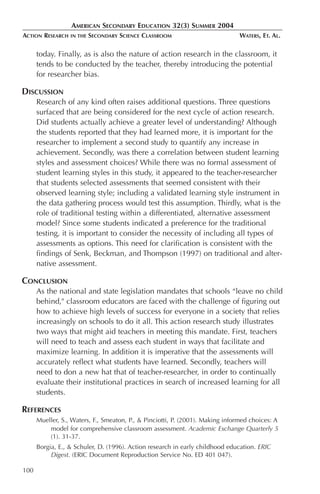 AMERICAN SECONDARY EDUCATION 32(3) SUMMER 2004
ACTION RESEARCH   IN THE   SECONDARY SCIENCE CLASSROOM                         WATERS, ET. AL.

      today. Finally, as is also the nature of action research in the classroom, it
      tends to be conducted by the teacher, thereby introducing the potential
      for researcher bias.

DISCUSSION
      Research of any kind often raises additional questions. Three questions
      surfaced that are being considered for the next cycle of action research.
      Did students actually achieve a greater level of understanding? Although
      the students reported that they had learned more, it is important for the
      researcher to implement a second study to quantify any increase in
      achievement. Secondly, was there a correlation between student learning
      styles and assessment choices? While there was no formal assessment of
      student learning styles in this study, it appeared to the teacher-researcher
      that students selected assessments that seemed consistent with their
      observed learning style; including a validated learning style instrument in
      the data gathering process would test this assumption. Thirdly, what is the
      role of traditional testing within a differentiated, alternative assessment
      model? Since some students indicated a preference for the traditional
      testing, it is important to consider the necessity of including all types of
      assessments as options. This need for clarification is consistent with the
      findings of Senk, Beckman, and Thompson (1997) on traditional and alter-
      native assessment.

CONCLUSION
      As the national and state legislation mandates that schools “leave no child
      behind," classroom educators are faced with the challenge of figuring out
      how to achieve high levels of success for everyone in a society that relies
      increasingly on schools to do it all. This action research study illustrates
      two ways that might aid teachers in meeting this mandate. First, teachers
      will need to teach and assess each student in ways that facilitate and
      maximize learning. In addition it is imperative that the assessments will
      accurately reflect what students have learned. Secondly, teachers will
      need to don a new hat that of teacher-researcher, in order to continually
      evaluate their institutional practices in search of increased learning for all
      students.

REFERENCES
      Mueller, S., Waters, F., Smeaton, P., & Pinciotti, P. (2001). Making informed choices: A
          model for comprehensive classroom assessment. Academic Exchange Quarterly 5
          (1). 31-37.
      Borgia, E., & Schuler, D. (1996). Action research in early childhood education. ERIC
           Digest. (ERIC Document Reproduction Service No. ED 401 047).

100
 