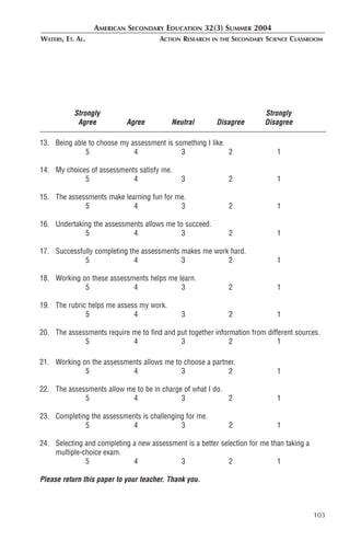 AMERICAN SECONDARY EDUCATION 32(3) SUMMER 2004
WATERS, ET. AL.                        ACTION RESEARCH   IN THE   SECONDARY SCIENCE CLASSROOM




           Strongly                                                        Strongly
            Agree           Agree         Neutral         Disagree         Disagree

13. Being able to choose my assessment is something I like.
              5              4              3               2                  1

14. My choices of assessments satisfy me.
             5              4                 3               2                1

15. The assessments make learning fun for me.
             5              4              3                  2                1

16. Undertaking the assessments allows me to succeed.
             5              4               3                 2                1

17. Successfully completing the assessments makes me work hard.
             5                4             3            2                     1

18. Working on these assessments helps me learn.
             5              4              3                  2                1

19. The rubric helps me assess my work.
              5              4                3               2                1

20. The assessments require me to find and put together information from different sources.
             5              4               3                2               1

21. Working on the assessments allows me to choose a partner.
             5             4               3              2                    1

22. The assessments allow me to be in charge of what I do.
             5             4                3              2                   1

23. Completing the assessments is challenging for me.
             5              4               3                 2                1

24. Selecting and completing a new assessment is a better selection for me than taking a
    multiple-choice exam.
              5              4             3                 2               1

Please return this paper to your teacher. Thank you.



                                                                                           103
 