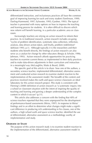 AMERICAN SECONDARY EDUCATION 32(3) SUMMER 2004
ACTION RESEARCH   IN THE   SECONDARY SCIENCE CLASSROOM             WATERS, ET. AL.

     differentiated instruction, and inclusionary practices all have the common
     goal of improving learning for each and every student (Tomlinson, 1999;
     Darling-Hammond, 1997; Sylwester, 1995; Gardner, 1993). The typical
     teacher is presented with many options on how to improve the teaching
     and learning process for students. It is often difficult to discern which
     new reform will benefit learning, in a particular academic area or class-
     room.
          Increasingly teachers are relying on action research to inform their
     practice. As in traditional research, action research includes on-going
     "cycles of problem identification, systematic data collection, reflection,
     analysis, data driven action taken, and finally, problem redefinition"
     (Johnson 1993, p.1). Although typically it is the researchers and their
     students who benefit directly, the findings of action research can also
     serve as a catalyst for change by other educators (Borgia & Schuler, 1996;
     Johnson, 1993). Action research affords opportunities for practicing
     teachers to examine current theory as implemented in their daily practices
     and to make data-driven adjustments in their curriculum and instruction
     in a meaningful way (McLaughlin, Watts & Beard, 2000).
          The specific goal of this article is to share how one of the authors, a
     secondary science teacher, implemented differentiated, alternative assess-
     ment and conducted action research to examine student reaction to the
     implementation of the assessment model. The breadth of the content and
     practices involved makes the earth and space science classroom an ideal
     laboratory for this action research project. This study is consistent with
     Fleming's (2000) definition of action research as "a systematic inquiry into
     a school or classroom situation with the intent of inspiring the quality of
     teaching and learning and gaining a deeper understanding of the complex
     content in which it occurs" (p.11).
          This article also addresses a concern with the finding that 40% of
     science teachers reported that they were unprepared for the development
     of performance-based assessments (Weiss, 1997). In response to Weiss’
     findings and in an effort to determine what changes might make a signifi-
     cant difference in producing rich understanding in his classes, one of the
     authors, a high school earth and space science teacher, identified the use
     of differentiated, alternative assessment as a methodology worthy of
     implementation and study.

OVERVIEW    OF    STUDY
     The purpose of this action research study is to examine student reaction to
     the implementation of the differentiated, alternative assessment model in

90
 