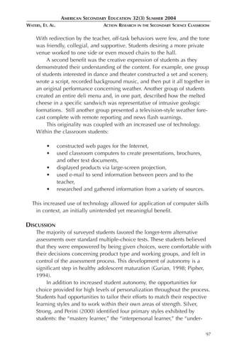 AMERICAN SECONDARY EDUCATION 32(3) SUMMER 2004
WATERS, ET. AL.                      ACTION RESEARCH   IN THE   SECONDARY SCIENCE CLASSROOM

     With redirection by the teacher, off-task behaviors were few, and the tone
     was friendly, collegial, and supportive. Students desiring a more private
     venue worked to one side or even moved chairs to the hall.
          A second benefit was the creative expression of students as they
     demonstrated their understanding of the content. For example, one group
     of students interested in dance and theater constructed a set and scenery,
     wrote a script, recorded background music, and then put it all together in
     an original performance concerning weather. Another group of students
     created an entire deli menu and, in one part, described how the melted
     cheese in a specific sandwich was representative of intrusive geologic
     formations. Still another group presented a television-style weather fore-
     cast complete with remote reporting and news flash warnings.
          This originality was coupled with an increased use of technology.
     Within the classroom students:

          •       constructed web pages for the Internet,
          •       used classroom computers to create presentations, brochures,
                  and other text documents,
          •       displayed products via large-screen projection,
          •       used e-mail to send information between peers and to the
                  teacher,
          •       researched and gathered information from a variety of sources.

  This increased use of technology allowed for application of computer skills
   in context, an initially unintended yet meaningful benefit.

DISCUSSION
     The majority of surveyed students favored the longer-term alternative
     assessments over standard multiple-choice tests. These students believed
     that they were empowered by being given choices, were comfortable with
     their decisions concerning product type and working groups, and felt in
     control of the assessment process. This development of autonomy is a
     significant step in healthy adolescent maturation (Gurian, 1998; Pipher,
     1994).
          In addition to increased student autonomy, the opportunities for
     choice provided for high levels of personalization throughout the process.
     Students had opportunities to tailor their efforts to match their respective
     learning styles and to work within their own areas of strength. Silver,
     Strong, and Perini (2000) identified four primary styles exhibited by
     students: the “mastery learner,” the “interpersonal learner,” the “under-

                                                                                         97
 
