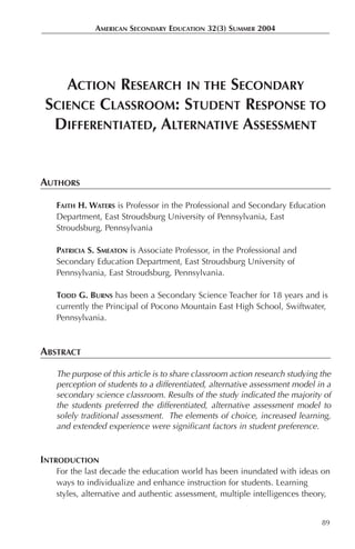 AMERICAN SECONDARY EDUCATION 32(3) SUMMER 2004




   ACTION RESEARCH IN THE SECONDARY
SCIENCE CLASSROOM: STUDENT RESPONSE TO
 DIFFERENTIATED, ALTERNATIVE ASSESSMENT


AUTHORS

   FAITH H. WATERS is Professor in the Professional and Secondary Education
   Department, East Stroudsburg University of Pennsylvania, East
   Stroudsburg, Pennsylvania

   PATRICIA S. SMEATON is Associate Professor, in the Professional and
   Secondary Education Department, East Stroudsburg University of
   Pennsylvania, East Stroudsburg, Pennsylvania.

   TODD G. BURNS has been a Secondary Science Teacher for 18 years and is
   currently the Principal of Pocono Mountain East High School, Swiftwater,
   Pennsylvania.



ABSTRACT

   The purpose of this article is to share classroom action research studying the
   perception of students to a differentiated, alternative assessment model in a
   secondary science classroom. Results of the study indicated the majority of
   the students preferred the differentiated, alternative assessment model to
   solely traditional assessment. The elements of choice, increased learning,
   and extended experience were significant factors in student preference.


INTRODUCTION
   For the last decade the education world has been inundated with ideas on
   ways to individualize and enhance instruction for students. Learning
   styles, alternative and authentic assessment, multiple intelligences theory,


                                                                              89
 