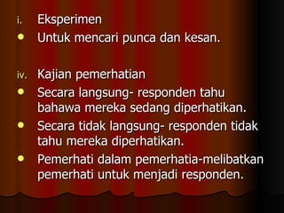 Eksperimen Untuk mencari punca dan kesan. Kajian pemerhatian Secara langsung- responden tahu bahawa mereka sedang diperhatikan. Secara tidak langsung- responden tidak tahu mereka diperhatikan. Pemerhati dalam pemerhatia-melibatkan pemerhati untuk menjadi responden. 
