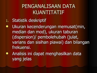 PENGANALISAAN DATA KUANTITATIF Statistik deskriptif Ukuran kecenderungan memusat(min, median dan mod), ukuran taburan (dispersion)/ pembolehubah (julat, varians dan sisihan piawai) dan bilangan frekuensi. Analisis ini dapat menghasilkan data yang jelas 